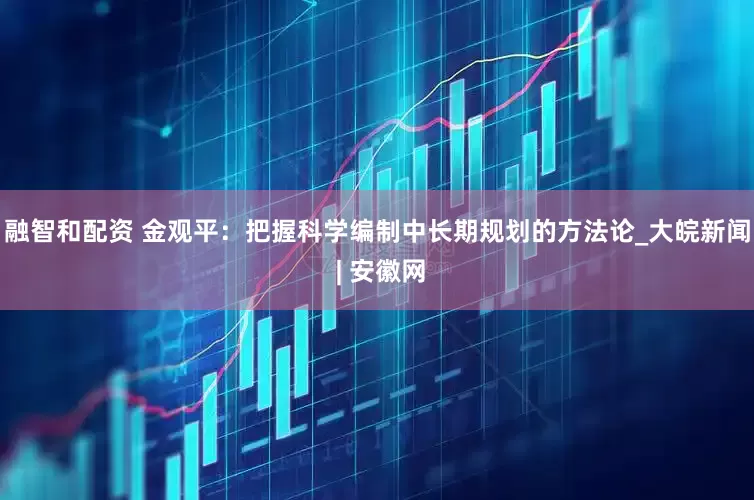融智和配资 金观平：把握科学编制中长期规划的方法论_大皖新闻 | 安徽网
