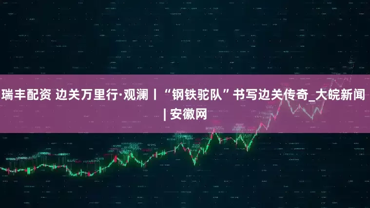 瑞丰配资 边关万里行·观澜丨“钢铁驼队”书写边关传奇_大皖新闻 | 安徽网