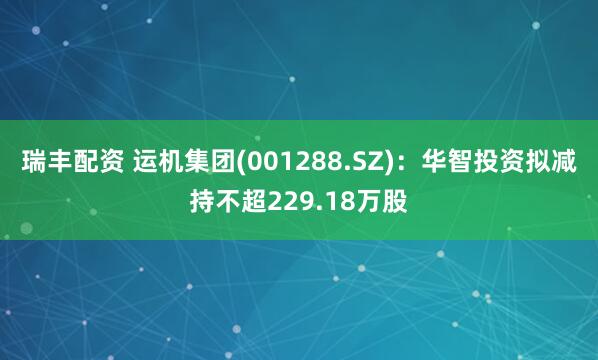 瑞丰配资 运机集团(001288.SZ)：华智投资拟减持不超229.18万股