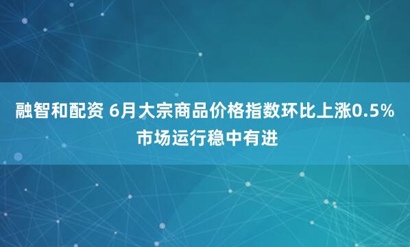 融智和配资 6月大宗商品价格指数环比上涨0.5% 市场运行稳中有进