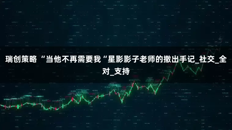 瑞创策略 “当他不再需要我“星影影子老师的撤出手记_社交_全对_支持