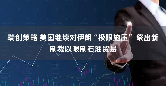 瑞创策略 美国继续对伊朗“极限施压” 祭出新制裁以限制石油贸易