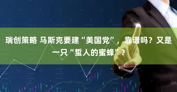 瑞创策略 马斯克要建“美国党”，靠谱吗？又是一只“蜇人的蜜蜂”？