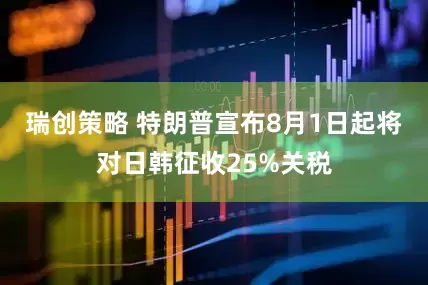 瑞创策略 特朗普宣布8月1日起将对日韩征收25%关税