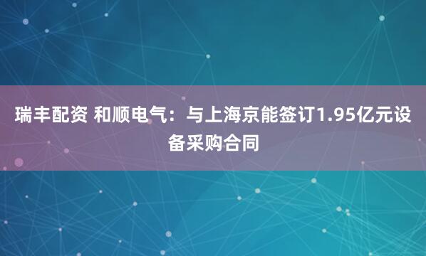 瑞丰配资 和顺电气：与上海京能签订1.95亿元设备采购合同