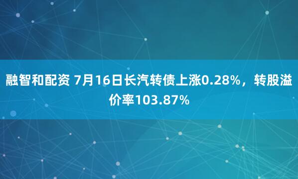 融智和配资 7月16日长汽转债上涨0.28%，转股溢价率103.87%