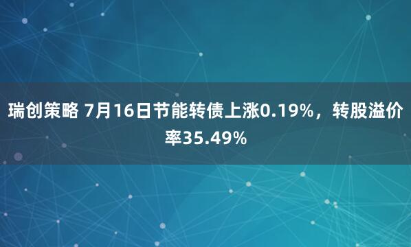 瑞创策略 7月16日节能转债上涨0.19%，转股溢价率35.49%