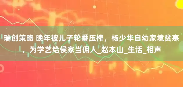 瑞创策略 晚年被儿子轮番压榨，杨少华自幼家境贫寒，为学艺给侯家当佣人_赵本山_生活_相声