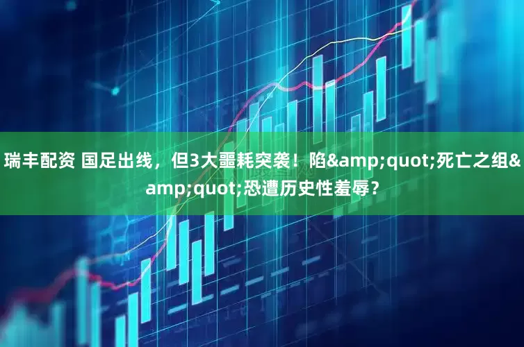 瑞丰配资 国足出线，但3大噩耗突袭！陷"死亡之组"恐遭历史性羞辱？