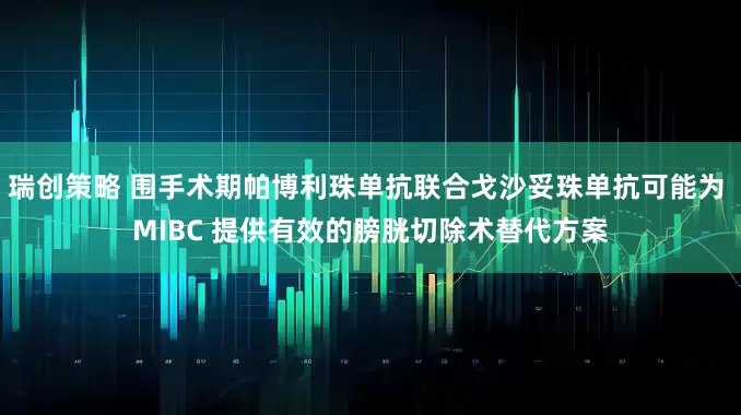 瑞创策略 围手术期帕博利珠单抗联合戈沙妥珠单抗可能为 MIBC 提供有效的膀胱切除术替代方案