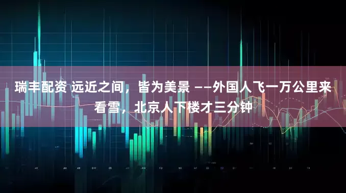 瑞丰配资 远近之间，皆为美景 ——外国人飞一万公里来看雪，北京人下楼才三分钟