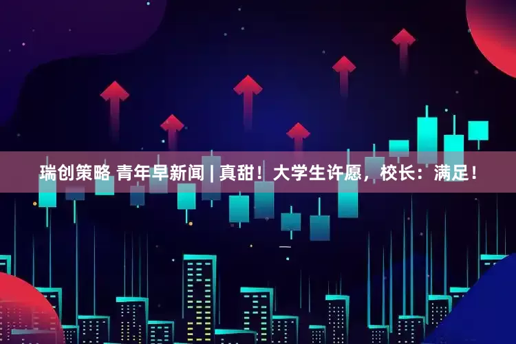 瑞创策略 青年早新闻 | 真甜！大学生许愿，校长：满足！