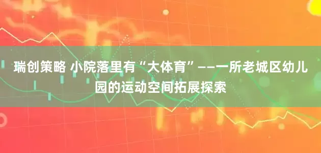 瑞创策略 小院落里有“大体育”——一所老城区幼儿园的运动空间拓展探索