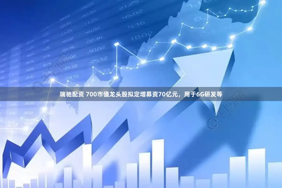 瑞驰配资 700市值龙头股拟定增募资70亿元，用于6G研发等