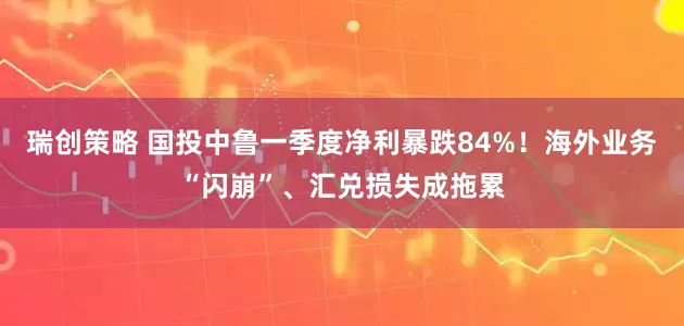 瑞创策略 国投中鲁一季度净利暴跌84%！海外业务“闪崩”、汇兑损失成拖累