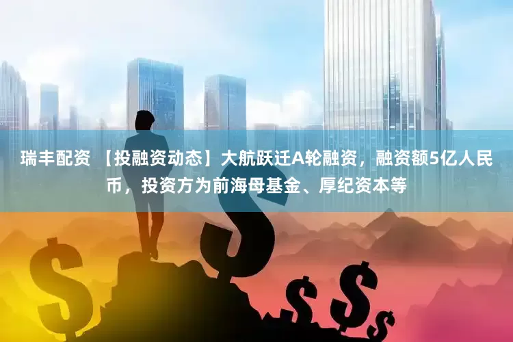 瑞丰配资 【投融资动态】大航跃迁A轮融资，融资额5亿人民币，投资方为前海母基金、厚纪资本等