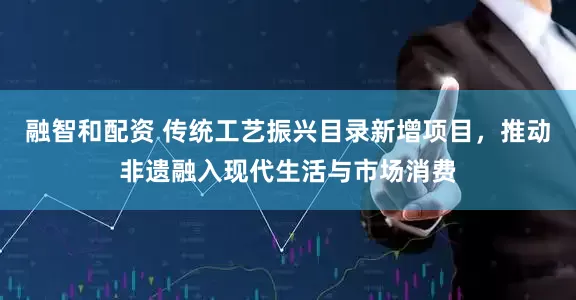 融智和配资 传统工艺振兴目录新增项目，推动非遗融入现代生活与市场消费