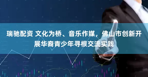 瑞驰配资 文化为桥、音乐作媒，佛山市创新开展华裔青少年寻根交流实践