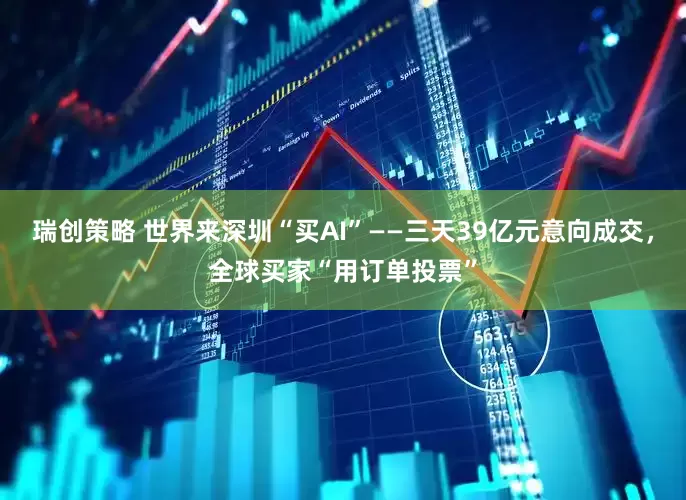 瑞创策略 世界来深圳“买AI”——三天39亿元意向成交，全球买家“用订单投票”
